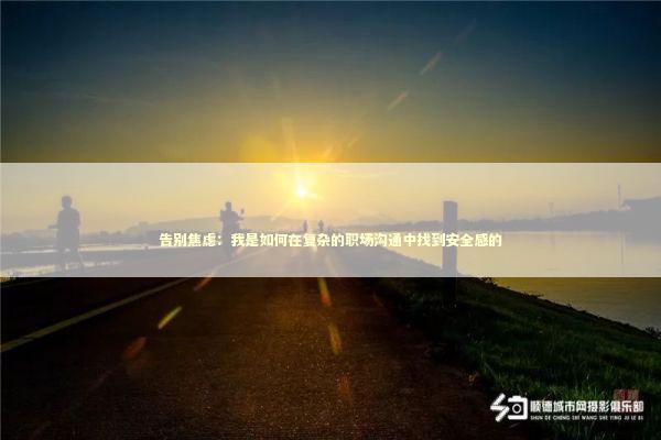 告别焦虑：我是如何在复杂的职场沟通中找到安全感的