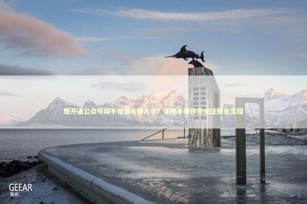 想开通公众号却不知道从哪入手？手把手教你完成注册全流程